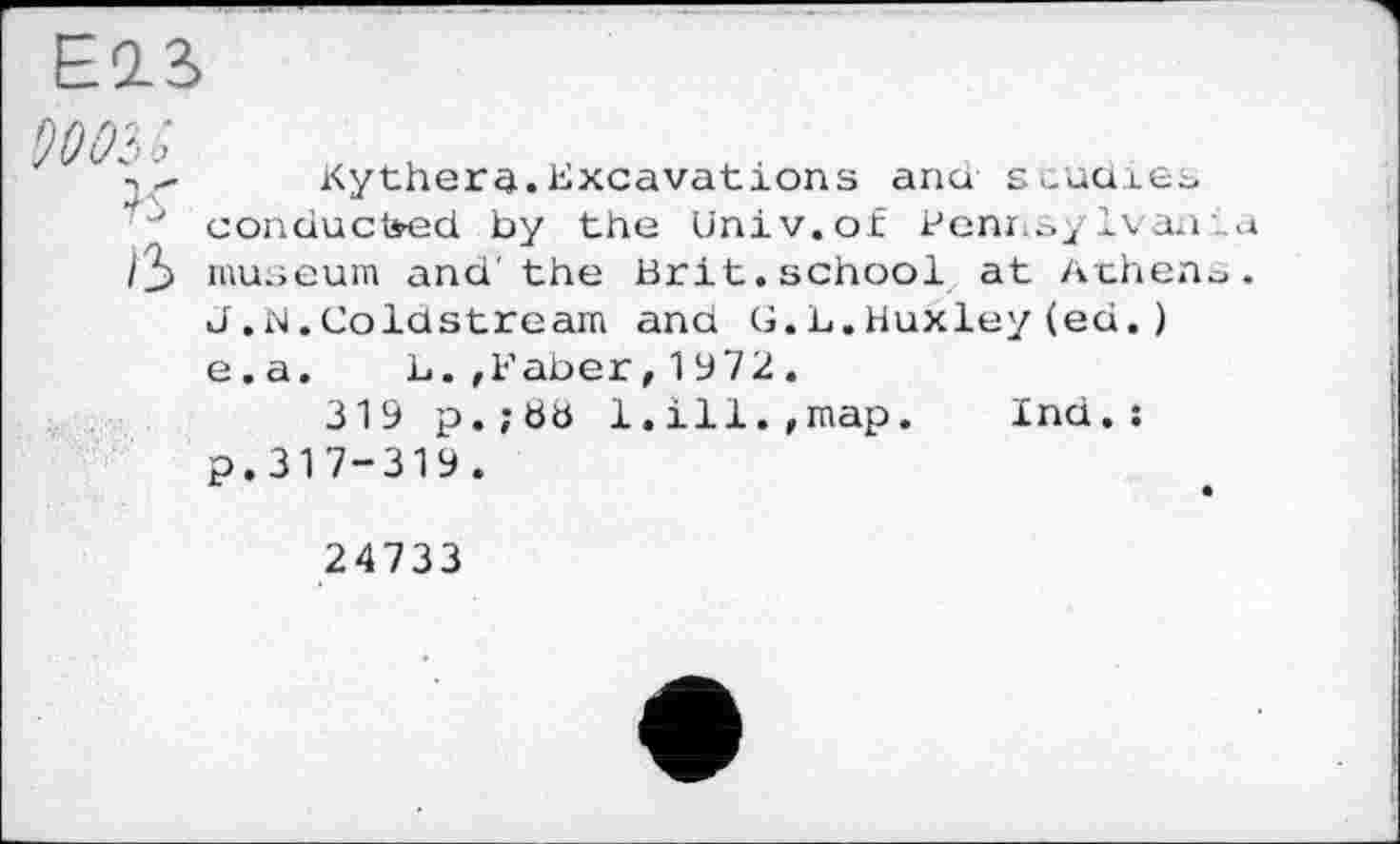 ﻿Е0_3>
ß
Kythera.Excavations and studies conducted by the Univ, of Benins/Ivan! museum and'the Brit.school at Athens J,N.Coldstream and G.L.Huxley(ed.) e.a. L.,Faber,1972.
319 p.;ö8 1.ill.,map. Ind.: p.317-319.
24733